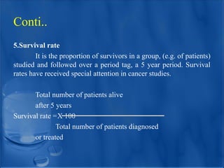 5.Survival rate
It is the proportion of survivors in a group, (e.g. of patients)
studied and followed over a period tag, a 5 year period. Survival
rates have received special attention in cancer studies.
Total number of patients alive
after 5 years
Survival rate =X 100
Total number of patients diagnosed
or treated
Conti..
 