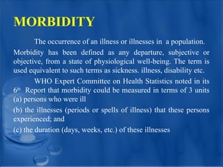 MORBIDITY
The occurrence of an illness or illnesses in a population.
Morbidity has been defined as any departure, subjective or
objective, from a state of physiological well-being. The term is
used equivalent to such terms as sickness. illness, disability etc.
WHO Expert Committee on Health Statistics noted in its
6th
Report that morbidity could be measured in terms of 3 units
(a) persons who were ill
(b) the illnesses (periods or spells of illness) that these persons
experienced; and
(c) the duration (days, weeks, etc.) of these illnesses
 