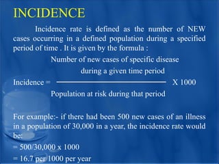 INCIDENCE
Incidence rate is defined as the number of NEW
cases occurring in a defined population during a specified
period of time . It is given by the formula :
Number of new cases of specific disease
during a given time period
Incidence = X 1000
Population at risk during that period
For example:- if there had been 500 new cases of an illness
in a population of 30,000 in a year, the incidence rate would
be:
= 500/30,000 x 1000
= 16.7 per 1000 per year
 