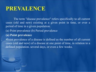 PREVALENCE
The term "disease prevalence" refers specifically to all current
cases (old and new) existing at a given point in time, or over a
period of time in a given population.
(a) Point prevalence (b) Period prevalence
(a) Point prevalence
•Point prevalence of a disease is defined as the number of all current
cases (old and new) of a disease at one point of time, in relation to a
defined population. several days, or even a few weeks.
 