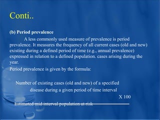 (b) Period prevalence
A less commonly used measure of prevalence is period
prevalence. It measures the frequency of all current cases (old and new)
existing during a defined period of time (e.g., annual prevalence)
expressed in relation to a defined population. cases arising during the
year.
Period prevalence is given by the formula:
Number of existing cases (old and new) of a specified
disease during a given period of time interval
X 100
Estimated mid interval population at risk
Conti..
 