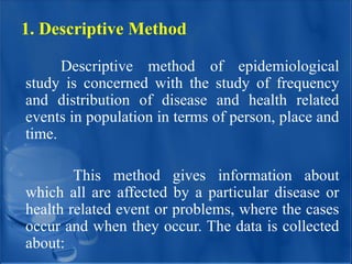 1. Descriptive Method
Descriptive method of epidemiological
study is concerned with the study of frequency
and distribution of disease and health related
events in population in terms of person, place and
time.
This method gives information about
which all are affected by a particular disease or
health related event or problems, where the cases
occur and when they occur. The data is collected
about:
 
