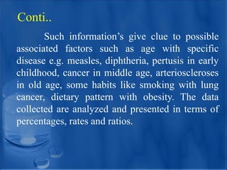Such information’s give clue to possible
associated factors such as age with specific
disease e.g. measles, diphtheria, pertusis in early
childhood, cancer in middle age, arterioscleroses
in old age, some habits like smoking with lung
cancer, dietary pattern with obesity. The data
collected are analyzed and presented in terms of
percentages, rates and ratios.
Conti..
 