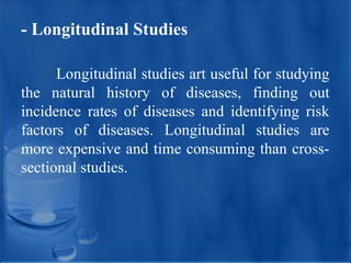 - Longitudinal Studies
Longitudinal studies art useful for studying
the natural history of diseases, finding out
incidence rates of diseases and identifying risk
factors of diseases. Longitudinal studies are
more expensive and time consuming than cross-
sectional studies.
 