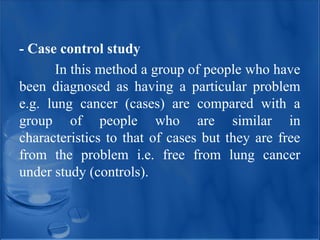 - Case control study
In this method a group of people who have
been diagnosed as having a particular problem
e.g. lung cancer (cases) are compared with a
group of people who are similar in
characteristics to that of cases but they are free
from the problem i.e. free from lung cancer
under study (controls).
 