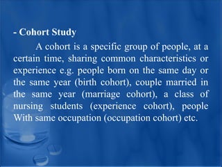 - Cohort Study
A cohort is a specific group of people, at a
certain time, sharing common characteristics or
experience e.g. people born on the same day or
the same year (birth cohort), couple married in
the same year (marriage cohort), a class of
nursing students (experience cohort), people
With same occupation (occupation cohort) etc.
 
