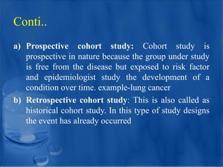 a) Prospective cohort study: Cohort study is
prospective in nature because the group under study
is free from the disease but exposed to risk factor
and epidemiologist study the development of a
condition over time. example-lung cancer
b) Retrospective cohort study: This is also called as
historical cohort study. In this type of study designs
the event has already occurred
Conti..
 