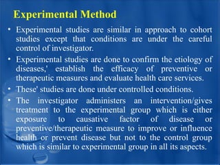 Experimental Method
• Experimental studies are similar in approach to cohort
studies except that conditions are under the careful
control of investigator.
• Experimental studies are done to confirm the etiology of
diseases,' establish the efficacy of preventive or
therapeutic measures and evaluate health care services.
• These' studies are done under controlled conditions.
• The investigator administers an intervention/gives
treatment to the experimental group which is either
exposure to causative factor of disease or
preventive/therapeutic measure to improve or influence
health or prevent disease but not to the control group
which is similar to experimental group in all its aspects.
 