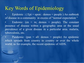 Key Words of Epidemiology
• Epidemic : ( Epi = upon : demos = people ) An outbreak
of disease in a community in excess of “normal expectation ”
• Endemic: (en = in; demos = people). The constant
presence of disease within a geographic area or the usual
prevalence of a given disease in a particular area. malaria,
tuberculosis, etc.
• Pandemic: (pan = all: demos = people) An epidemic
which spreads from country to country or over the whole
world, as for example, the recent epidemic of AIDS.
 