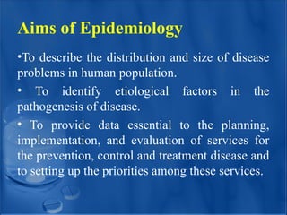 Aims of Epidemiology
•To describe the distribution and size of disease
problems in human population.
• To identify etiological factors in the
pathogenesis of disease.
• To provide data essential to the planning,
implementation, and evaluation of services for
the prevention, control and treatment disease and
to setting up the priorities among these services.
 