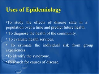 Uses of Epidemiology
•To study the effects of disease state in a
population over a time and predict future health.
• To diagnose the health of the community.
• To evaluate health services.
• To estimate the individual risk from group
experiences.
•To identify the syndrome.
•To search for causes of disease.
 