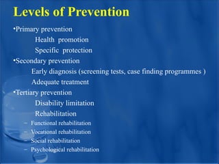 Levels of Prevention
•Primary prevention
Health promotion
Specific protection
•Secondary prevention
Early diagnosis (screening tests, case finding programmes )
Adequate treatment
•Tertiary prevention
Disability limitation
Rehabilitation
– Functional rehabilitation
– Vocational rehabilitation
– Social rehabilitation
– Psychological rehabilitation
 