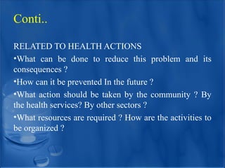 Conti..
RELATED TO HEALTH ACTIONS
•What can be done to reduce this problem and its
consequences ?
•How can it be prevented In the future ?
•What action should be taken by the community ? By
the health services? By other sectors ?
•What resources are required ? How are the activities to
be organized ?
 