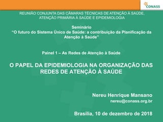 Painel 1 – As Redes de Atenção à Saúde
O PAPEL DA EPIDEMIOLOGIA NA ORGANIZAÇÃO DAS
REDES DE ATENÇÃO À SAÚDE
Nereu Henrique Mansano
nereu@conass.org.br
Brasília, 10 de dezembro de 2018
REUNIÃO CONJUNTA DAS CÂMARAS TÉCNICAS DE ATENÇÃO À SAÚDE,
ATENÇÃO PRIMÁRIA À SAÚDE E EPIDEMIOLOGIA
Seminário
“O futuro do Sistema Único de Saúde: a contribuição da Planificação da
Atenção à Saúde”
 