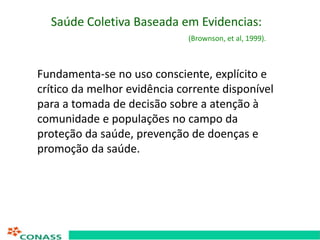 Saúde Coletiva Baseada em Evidencias:
(Brownson, et al, 1999).
Fundamenta-se no uso consciente, explícito e
crítico da mel...
