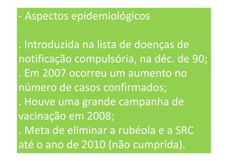 - Aspectos epidemiológicos
. Introduzida na lista de doenças de
notificação compulsória, na déc. de 90;
. Em 2007 ocorreu um aumento no
número de casos confirmados;
. Houve uma grande campanha de
vacinação em 2008;
. Meta de eliminar a rubéola e a SRC
até o ano de 2010 (não cumprida).
 