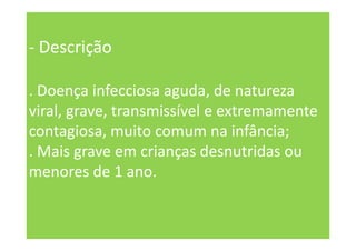 - Descrição
. Doença infecciosa aguda, de natureza
viral, grave, transmissível e extremamente
contagiosa, muito comum na infância;
. Mais grave em crianças desnutridas ou
menores de 1 ano.
 