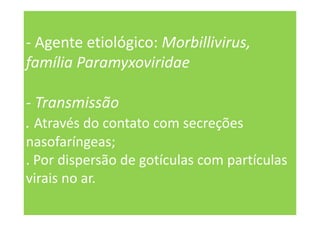 - Agente etiológico: Morbillivirus,
família Paramyxoviridae
- Transmissão
. Através do contato com secreções
nasofaríngeas;
. Por dispersão de gotículas com partículas
virais no ar.
 