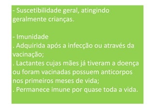 - Suscetibilidade geral, atingindo
geralmente crianças.
- Imunidade
. Adquirida após a infecção ou através da
vacinação;
. Lactantes cujas mães já tiveram a doença
ou foram vacinadas possuem anticorpos
nos primeiros meses de vida;
. Permanece imune por quase toda a vida.
 