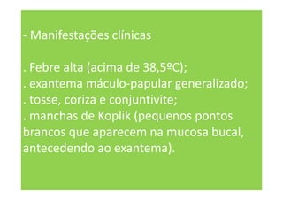 - Manifestações clínicas
. Febre alta (acima de 38,5ºC);
. exantema máculo-papular generalizado;
. tosse, coriza e conjuntivite;
. manchas de Koplik (pequenos pontos
brancos que aparecem na mucosa bucal,
antecedendo ao exantema).
 