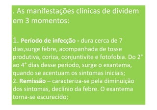 . As manifestações clínicas de dividem
em 3 momentos:
1. Período de infecção - dura cerca de 7
dias,surge febre, acompanhada de tosse
produtiva, coriza, conjuntivite e fotofobia. Do 2°
ao 4° dias desse período, surge o exantema,
quando se acentuam os sintomas iniciais;
2. Remissão – caracteriza-se pela diminuição
dos sintomas, declínio da febre. O exantema
torna-se escurecido;
 