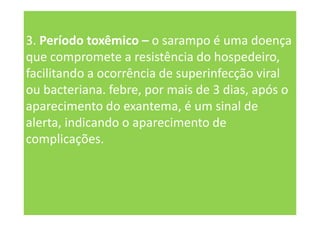 3. Período toxêmico – o sarampo é uma doença
que compromete a resistência do hospedeiro,
facilitando a ocorrência de superinfecção viral
ou bacteriana. febre, por mais de 3 dias, após o
aparecimento do exantema, é um sinal de
alerta, indicando o aparecimento de
complicações.
 