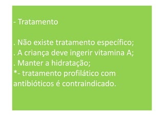 - Tratamento
. Não existe tratamento específico;
. A criança deve ingerir vitamina A;
. Manter a hidratação;
*- tratamento profilático com
antibióticos é contraindicado.
 
