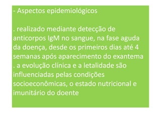 - Aspectos epidemiológicos
. realizado mediante detecção de
anticorpos IgM no sangue, na fase aguda
da doença, desde os primeiros dias até 4
semanas após aparecimento do exantema
. a evolução clínica e a letalidade são
influenciadas pelas condições
socioeconômicas, o estado nutricional e
imunitário do doente
 