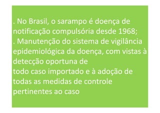 . No Brasil, o sarampo é doença de
notificação compulsória desde 1968;
. Manutenção do sistema de vigilância
epidemiológica da doença, com vistas à
detecção oportuna de
todo caso importado e à adoção de
todas as medidas de controle
pertinentes ao caso
 