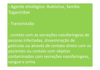 - Agente etiológico: Rubivírus, família
Togaviridae
- Transmissão
. contato com as secreções nasofaríngeas de
pessoas infectadas, disseminação de
gotículas ou através de contato direto com os
pacientes ou contato com objetos
contaminados com secreções nasofaríngeas,
sangue e urina.
 