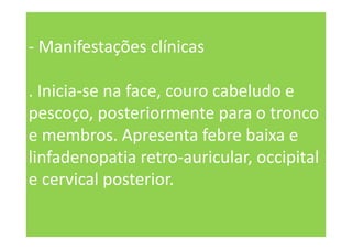 - Manifestações clínicas
. Inicia-se na face, couro cabeludo e
pescoço, posteriormente para o tronco
e membros. Apresenta febre baixa e
linfadenopatia retro-auricular, occipital
e cervical posterior.
 