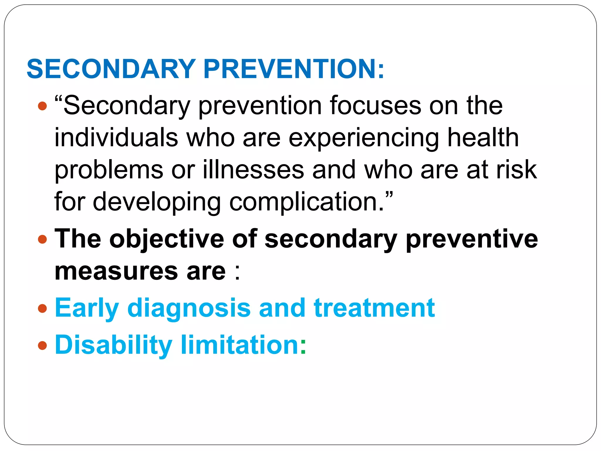 SECONDARY PREVENTION:
 “Secondary prevention focuses on the
individuals who are experiencing health
problems or illnesses and who are at risk
for developing complication.”
 The objective of secondary preventive
measures are :
 Early diagnosis and treatment
 Disability limitation:
 