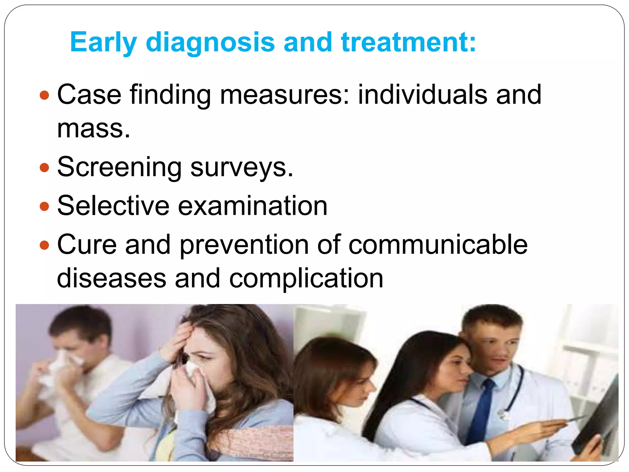 Early diagnosis and treatment:
 Case finding measures: individuals and
mass.
 Screening surveys.
 Selective examination
 Cure and prevention of communicable
diseases and complication
 