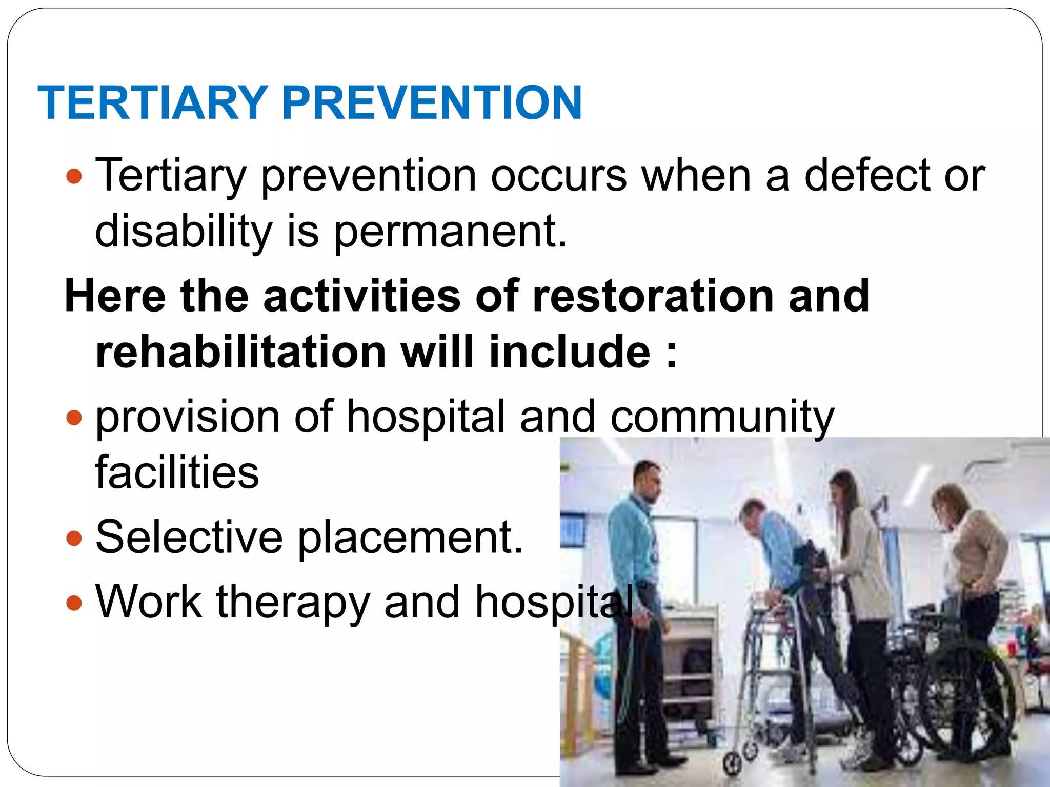 TERTIARY PREVENTION
 Tertiary prevention occurs when a defect or
disability is permanent.
Here the activities of restoration and
rehabilitation will include :
 provision of hospital and community
facilities
 Selective placement.
 Work therapy and hospital
 