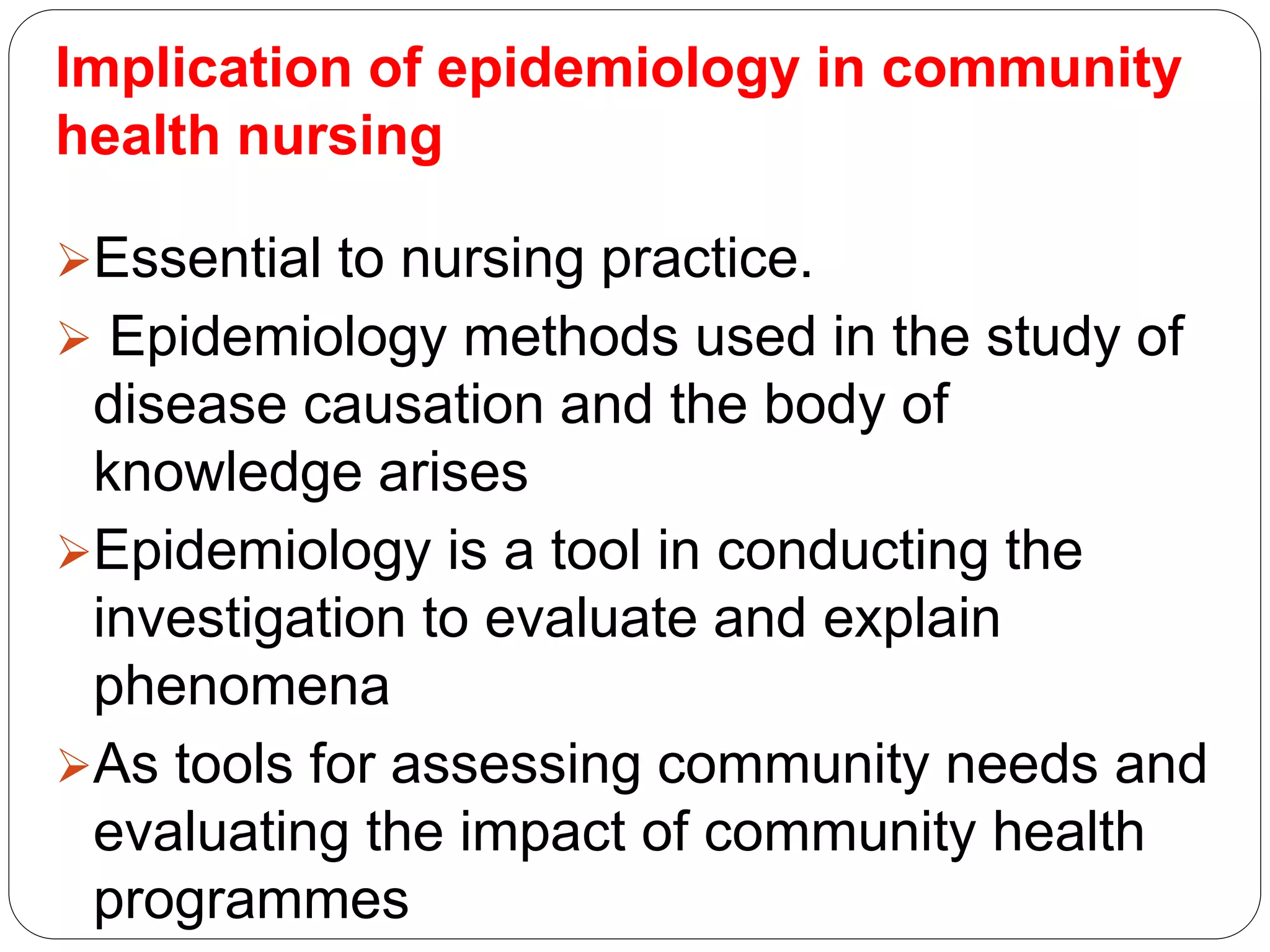 Implication of epidemiology in community
health nursing
Essential to nursing practice.
 Epidemiology methods used in the study of
disease causation and the body of
knowledge arises
Epidemiology is a tool in conducting the
investigation to evaluate and explain
phenomena
As tools for assessing community needs and
evaluating the impact of community health
programmes
 