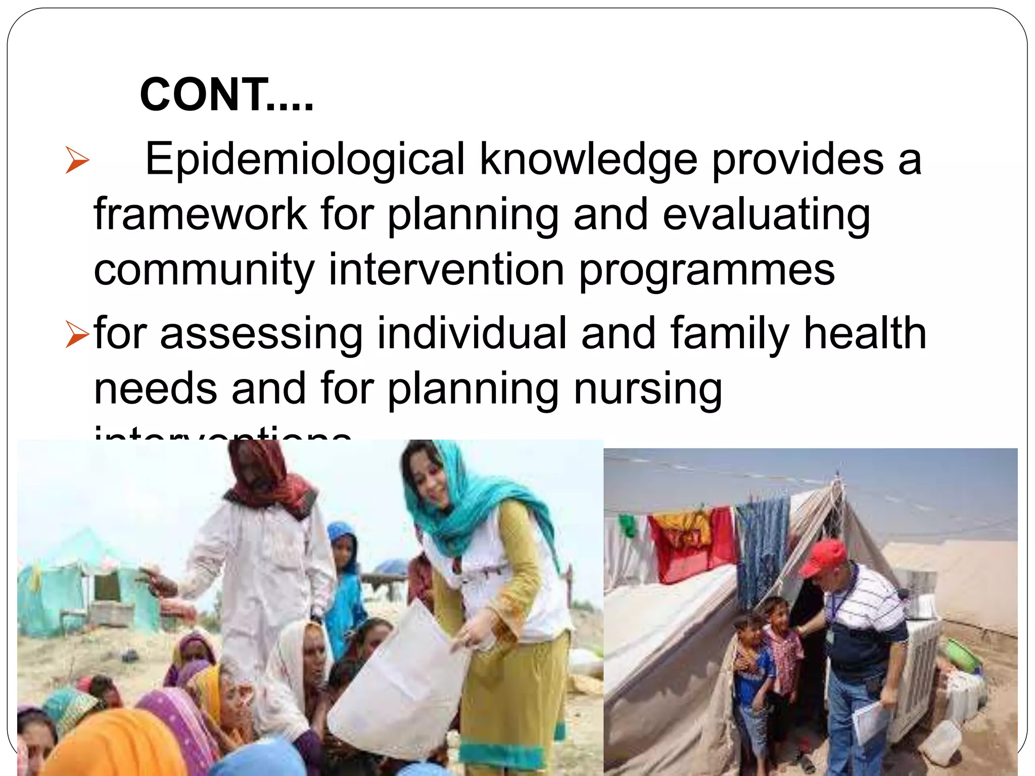 CONT....
 Epidemiological knowledge provides a
framework for planning and evaluating
community intervention programmes
for assessing individual and family health
needs and for planning nursing
interventions.
 