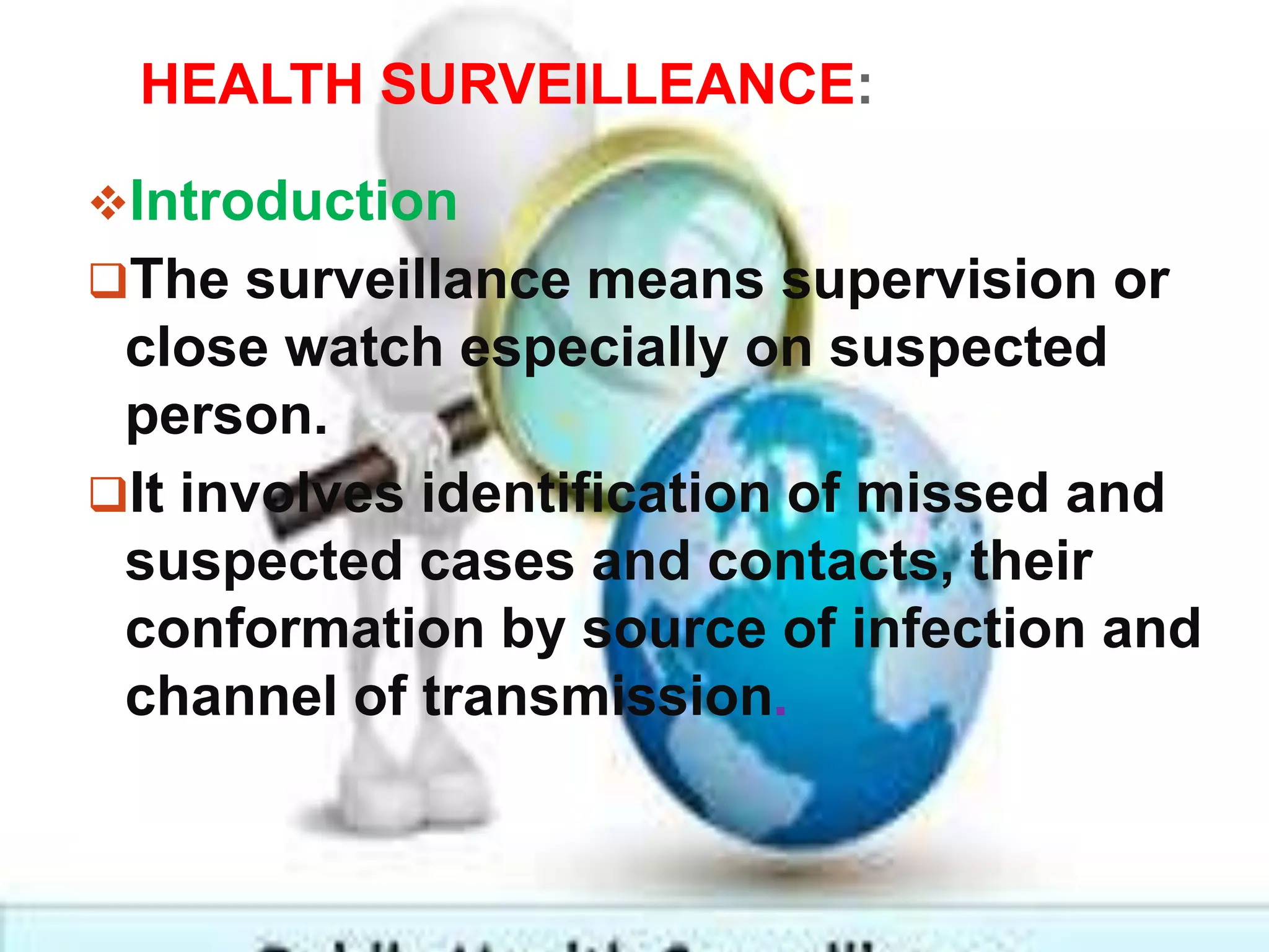HEALTH SURVEILLEANCE:
Introduction
The surveillance means supervision or
close watch especially on suspected
person.
It involves identification of missed and
suspected cases and contacts, their
conformation by source of infection and
channel of transmission.
 