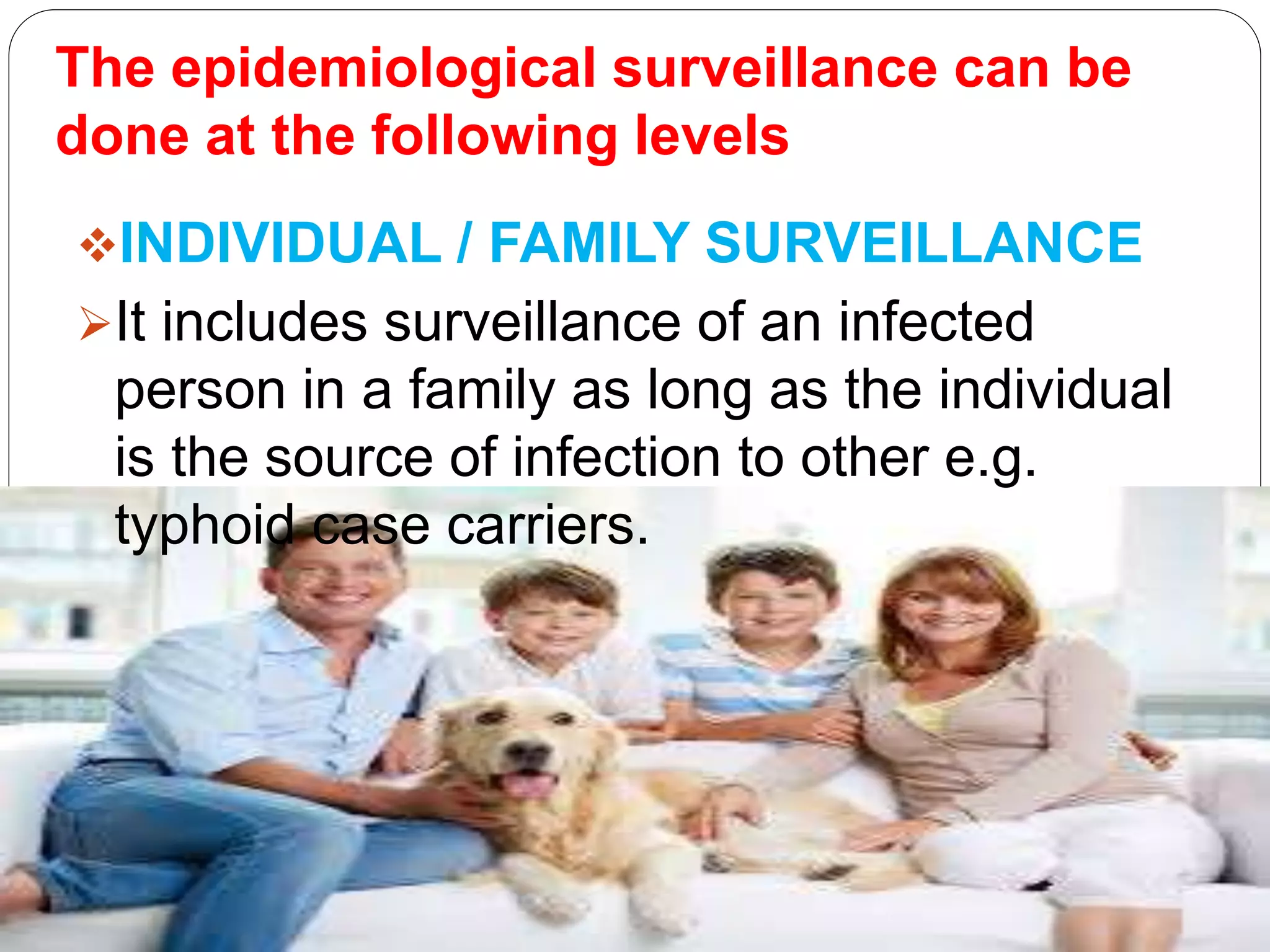 The epidemiological surveillance can be
done at the following levels
INDIVIDUAL / FAMILY SURVEILLANCE
It includes surveillance of an infected
person in a family as long as the individual
is the source of infection to other e.g.
typhoid case carriers.
 