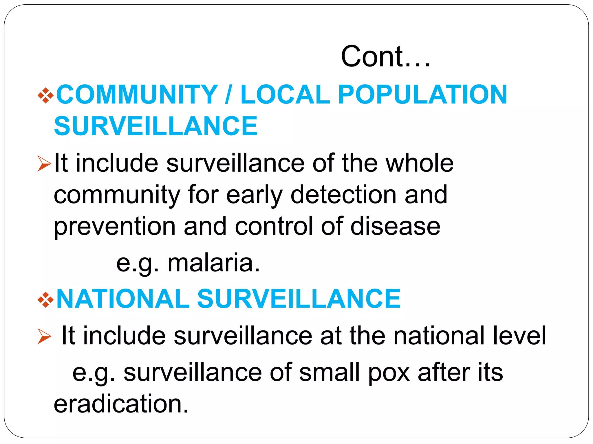 Cont…
COMMUNITY / LOCAL POPULATION
SURVEILLANCE
It include surveillance of the whole
community for early detection and
prevention and control of disease
e.g. malaria.
NATIONAL SURVEILLANCE
 It include surveillance at the national level
e.g. surveillance of small pox after its
eradication.
 