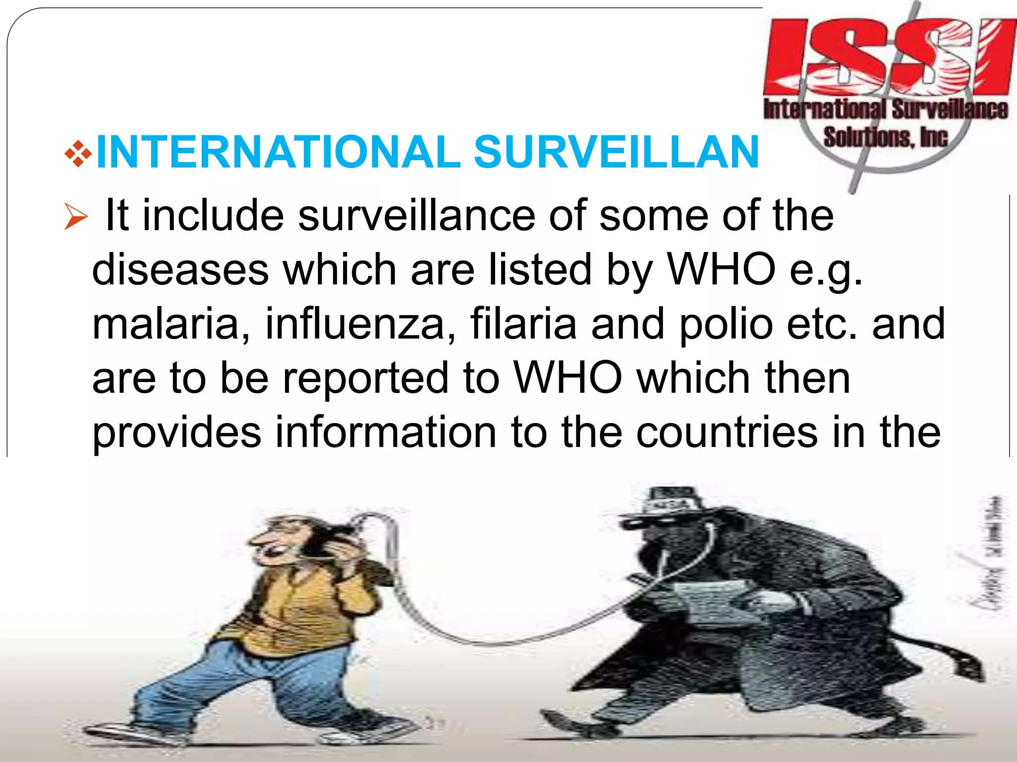 INTERNATIONAL SURVEILLANCE:
 It include surveillance of some of the
diseases which are listed by WHO e.g.
malaria, influenza, filaria and polio etc. and
are to be reported to WHO which then
provides information to the countries in the
world to take timely actions.
 