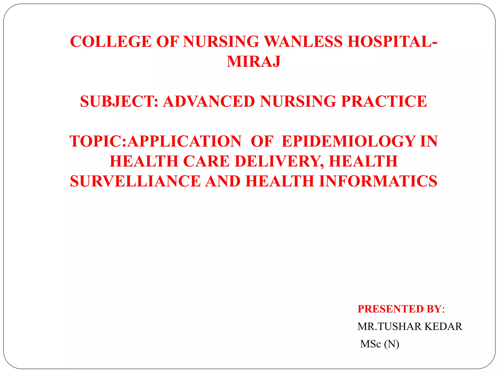 COLLEGE OF NURSING WANLESS HOSPITAL-
MIRAJ
SUBJECT: ADVANCED NURSING PRACTICE
TOPIC:APPLICATION OF EPIDEMIOLOGY IN
HEALTH CARE DELIVERY, HEALTH
SURVELLIANCE AND HEALTH INFORMATICS
PRESENTED BY:
MR.TUSHAR KEDAR
MSc (N)
 