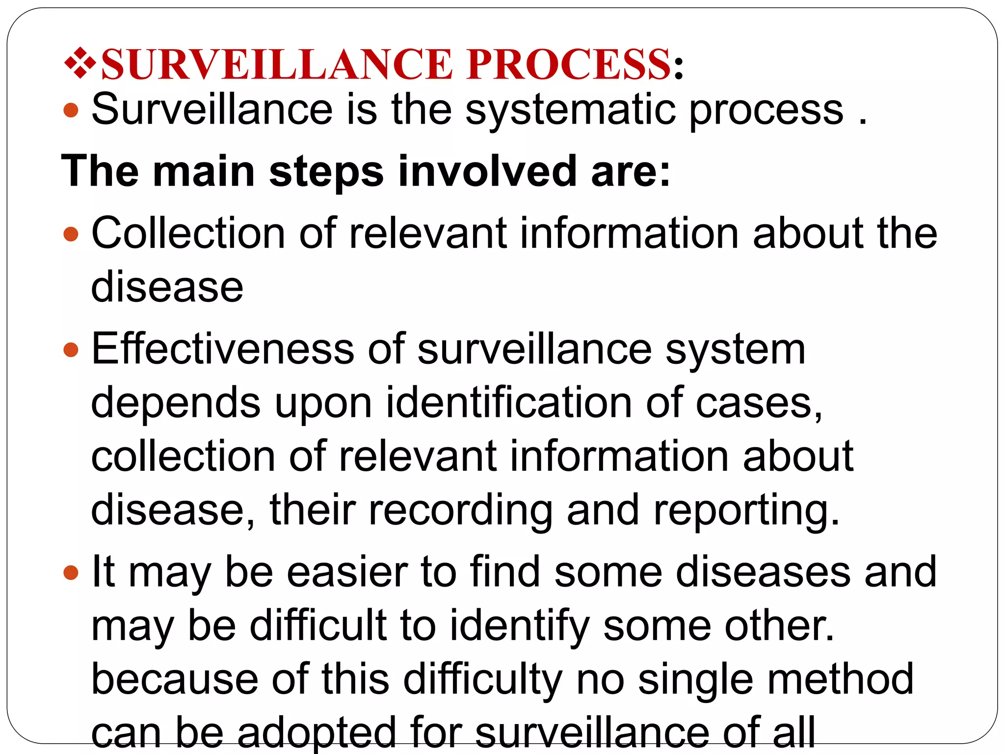 SURVEILLANCE PROCESS:
 Surveillance is the systematic process .
The main steps involved are:
 Collection of relevant information about the
disease
 Effectiveness of surveillance system
depends upon identification of cases,
collection of relevant information about
disease, their recording and reporting.
 It may be easier to find some diseases and
may be difficult to identify some other.
because of this difficulty no single method
can be adopted for surveillance of all
 