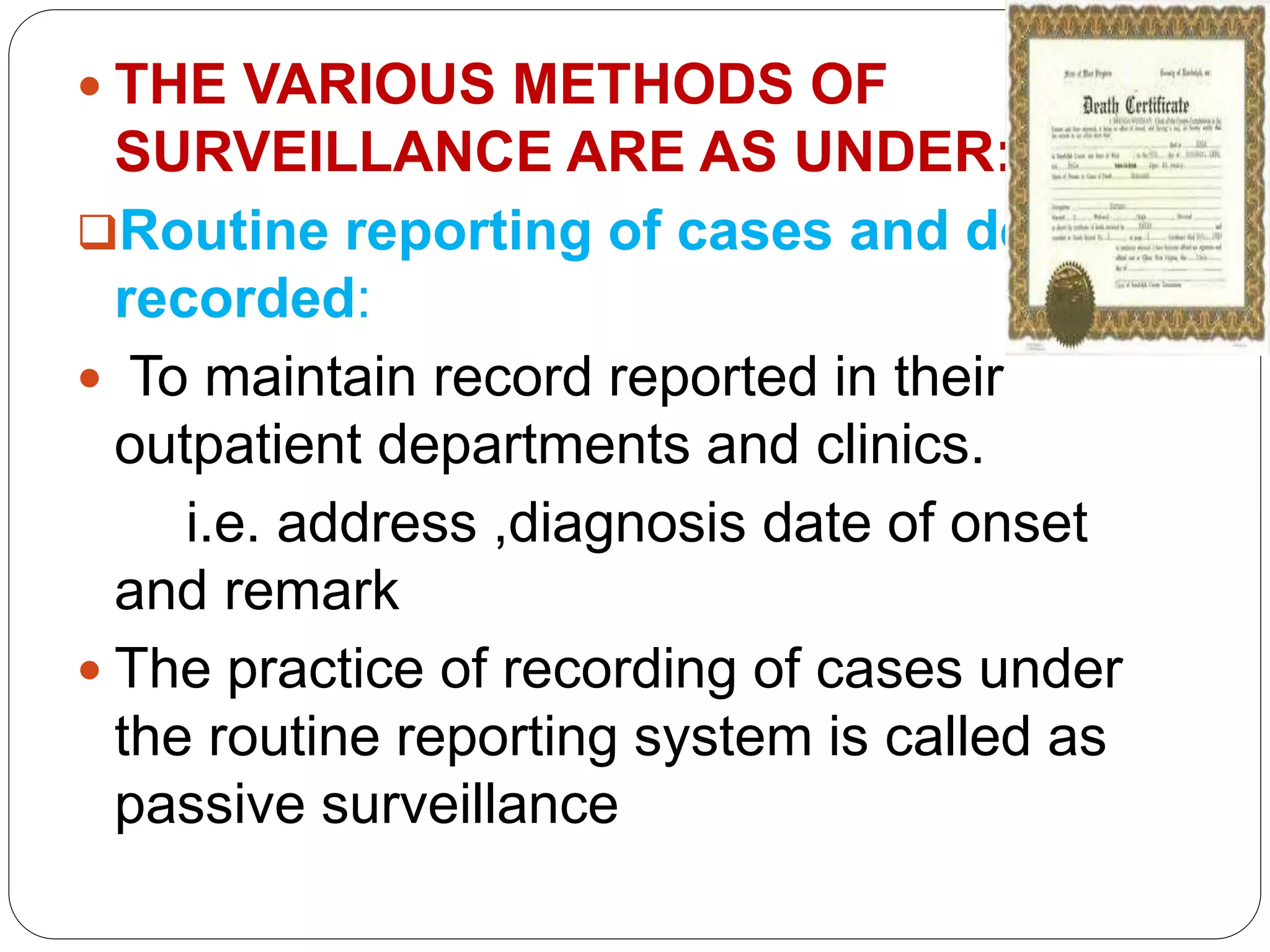  THE VARIOUS METHODS OF
SURVEILLANCE ARE AS UNDER:
Routine reporting of cases and death
recorded:
 To maintain record reported in their
outpatient departments and clinics.
i.e. address ,diagnosis date of onset
and remark
 The practice of recording of cases under
the routine reporting system is called as
passive surveillance
 