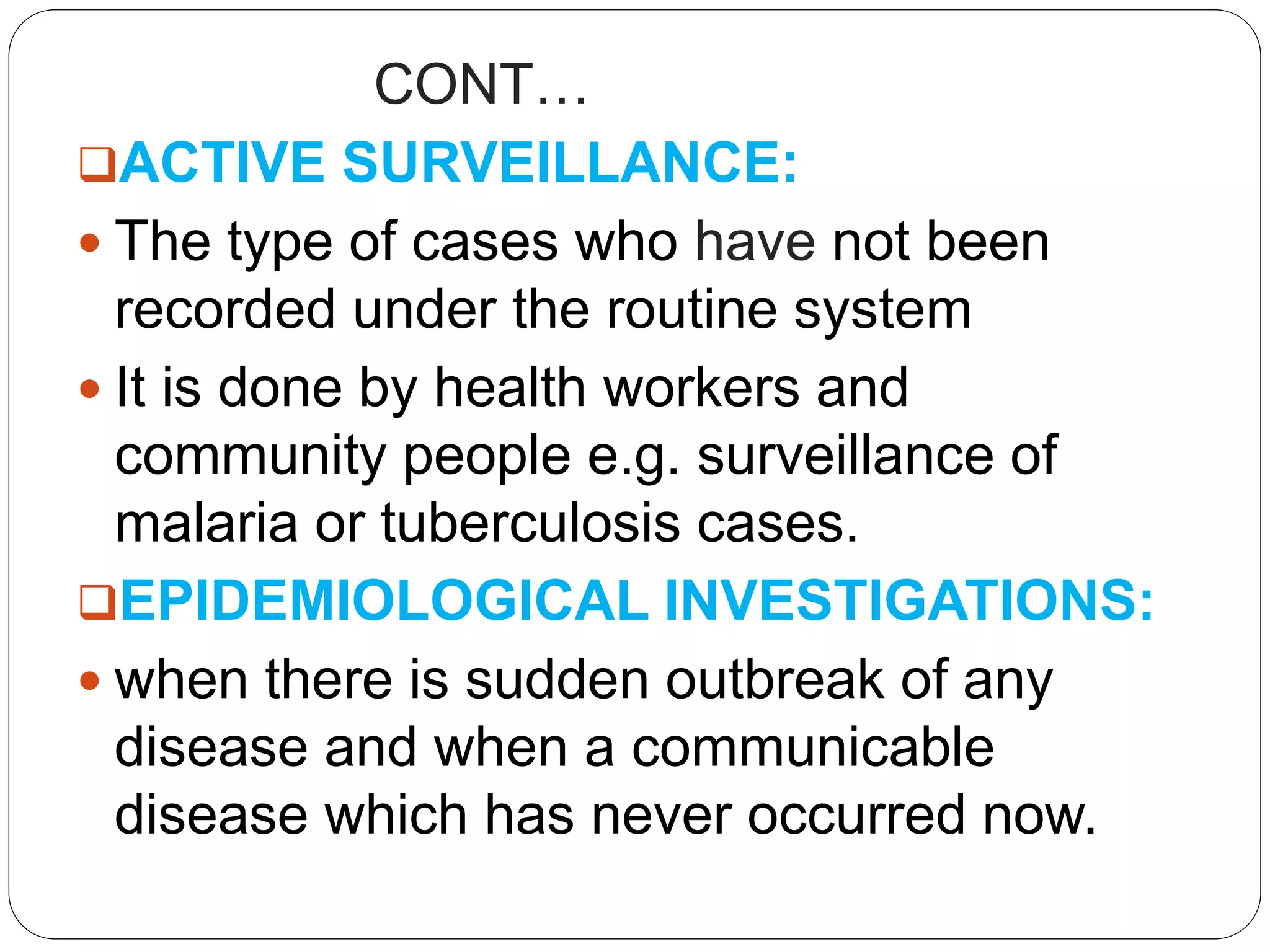 CONT…
ACTIVE SURVEILLANCE:
 The type of cases who have not been
recorded under the routine system
 It is done by health workers and
community people e.g. surveillance of
malaria or tuberculosis cases.
EPIDEMIOLOGICAL INVESTIGATIONS:
 when there is sudden outbreak of any
disease and when a communicable
disease which has never occurred now.
 