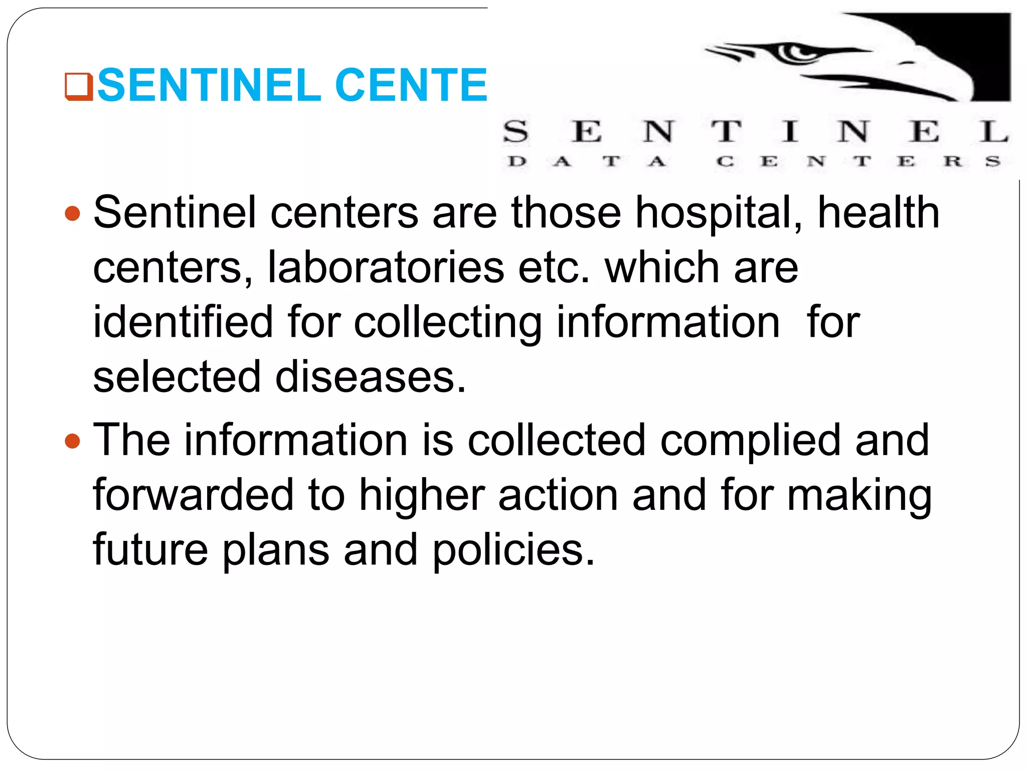SENTINEL CENTERS
 Sentinel centers are those hospital, health
centers, laboratories etc. which are
identified for collecting information for
selected diseases.
 The information is collected complied and
forwarded to higher action and for making
future plans and policies.
 