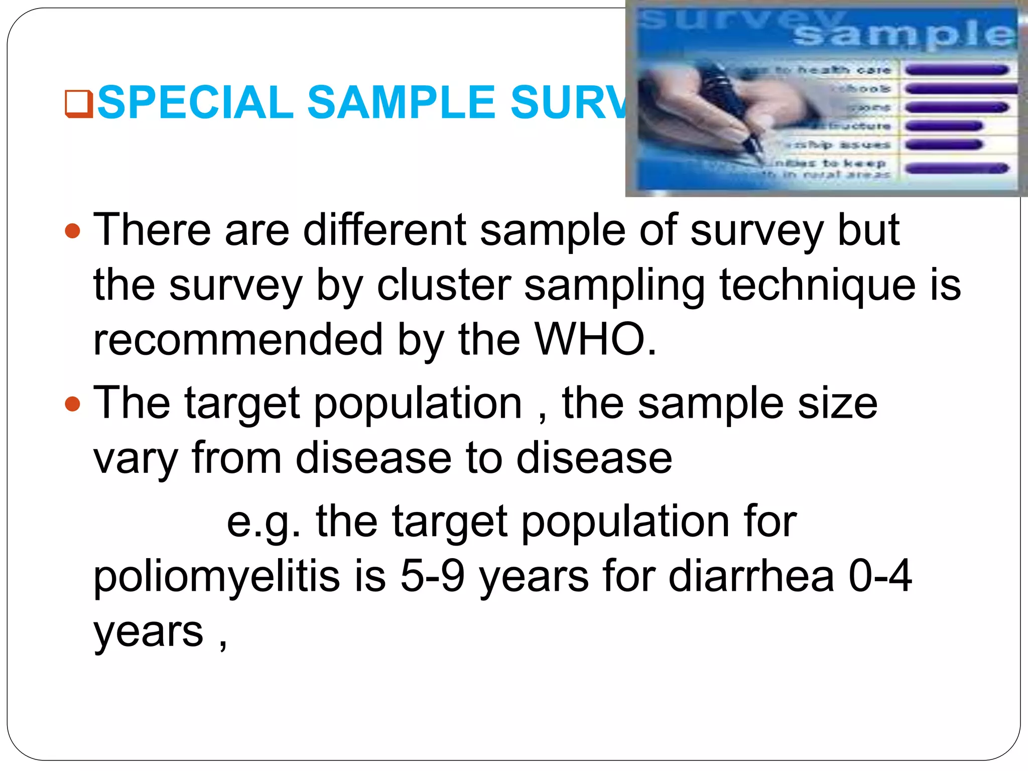 SPECIAL SAMPLE SURVEY:
 There are different sample of survey but
the survey by cluster sampling technique is
recommended by the WHO.
 The target population , the sample size
vary from disease to disease
e.g. the target population for
poliomyelitis is 5-9 years for diarrhea 0-4
years ,
 