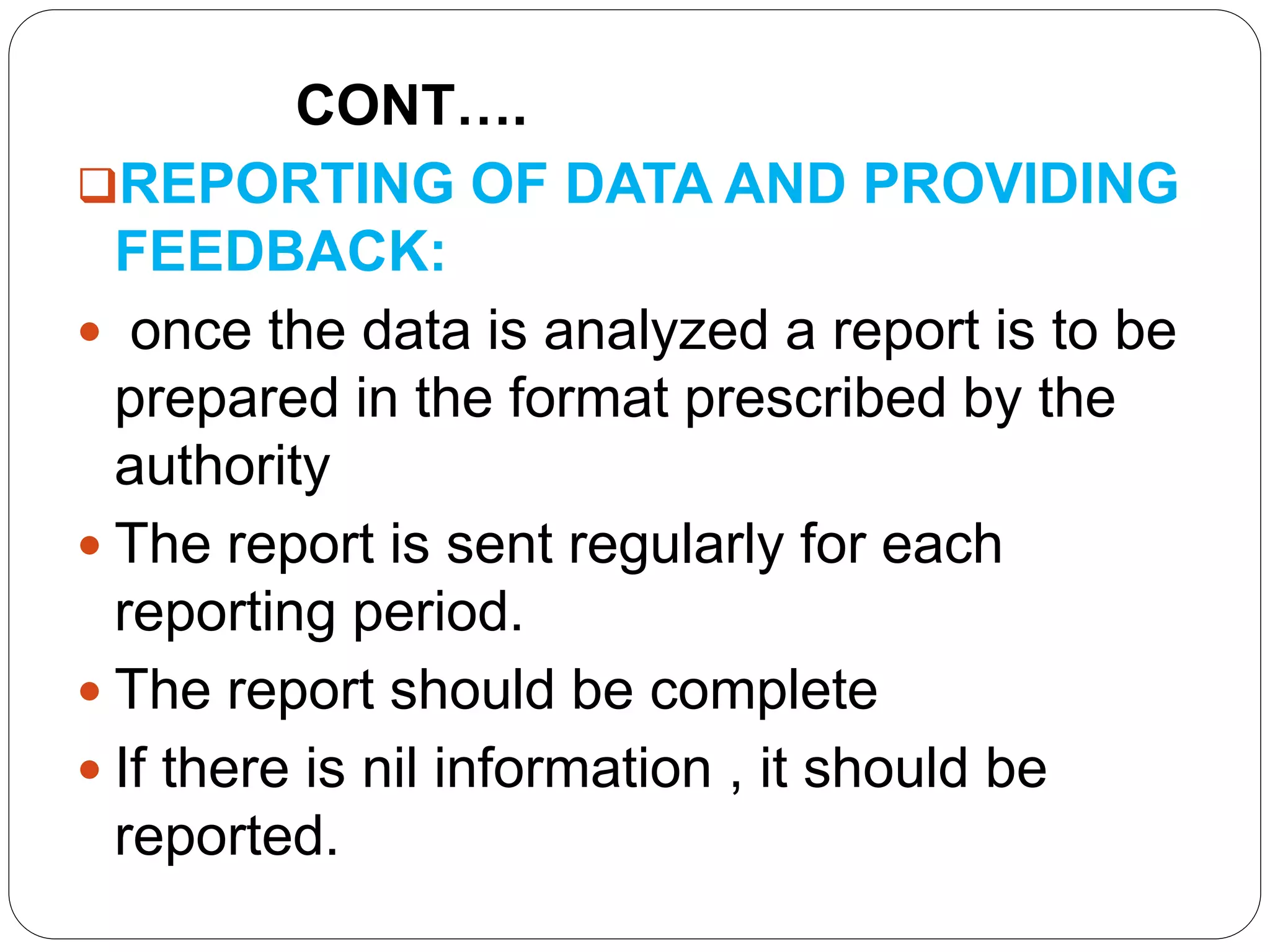 CONT….
REPORTING OF DATA AND PROVIDING
FEEDBACK:
 once the data is analyzed a report is to be
prepared in the format prescribed by the
authority
 The report is sent regularly for each
reporting period.
 The report should be complete
 If there is nil information , it should be
reported.
 