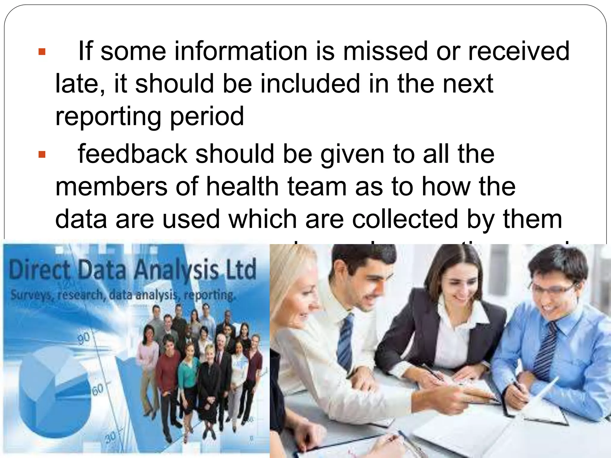  If some information is missed or received
late, it should be included in the next
reporting period
 feedback should be given to all the
members of health team as to how the
data are used which are collected by them
and reported through regular meetings and
when desired by anyone.
 