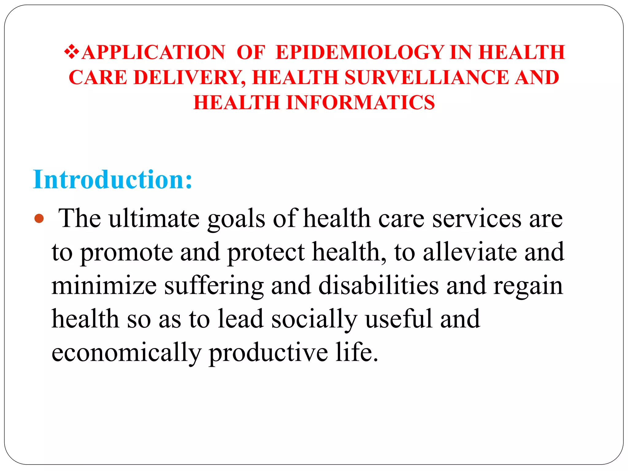 APPLICATION OF EPIDEMIOLOGY IN HEALTH
CARE DELIVERY, HEALTH SURVELLIANCE AND
HEALTH INFORMATICS
Introduction:
 The ultimate goals of health care services are
to promote and protect health, to alleviate and
minimize suffering and disabilities and regain
health so as to lead socially useful and
economically productive life.
 
