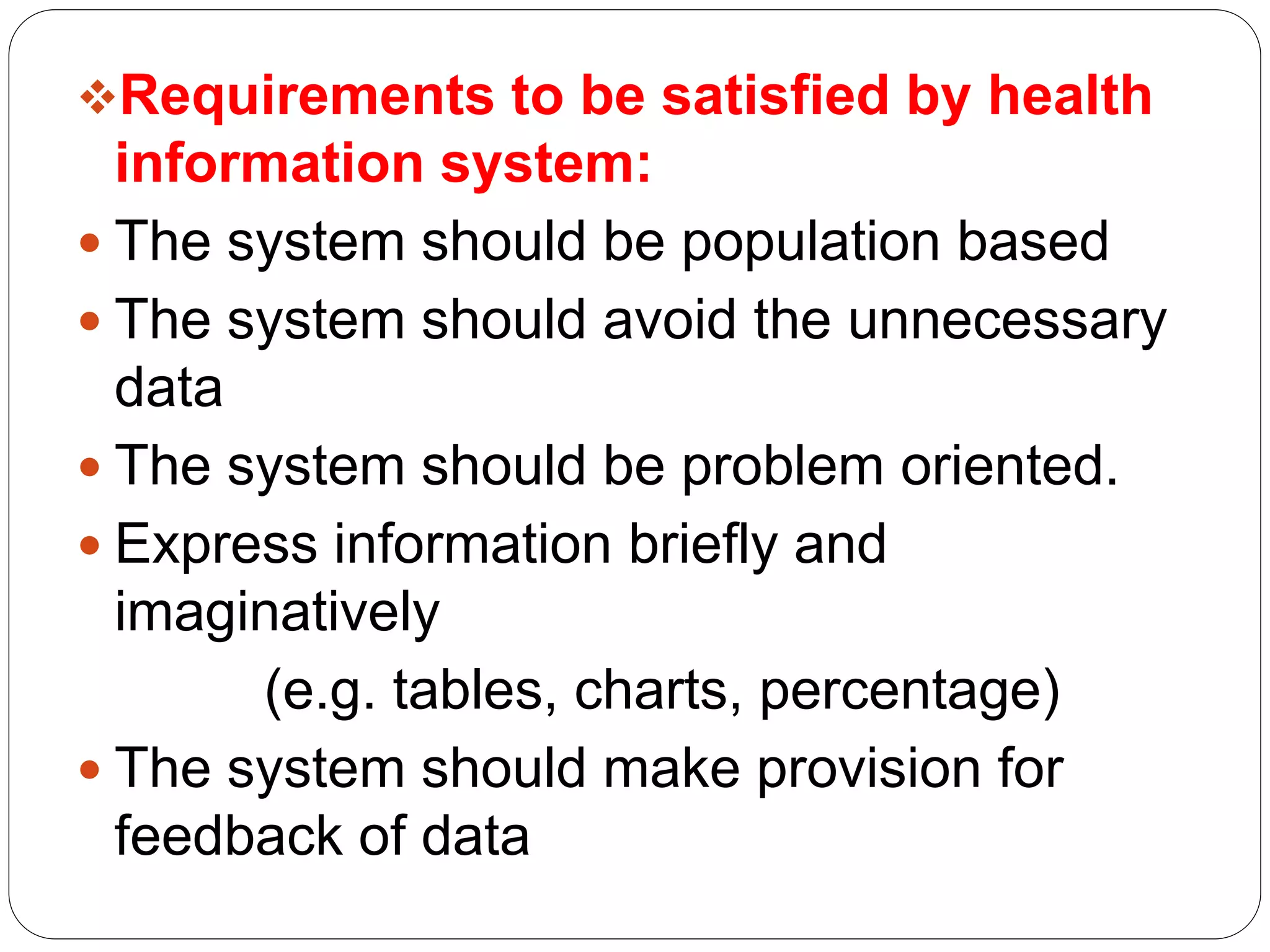 Requirements to be satisfied by health
information system:
 The system should be population based
 The system should avoid the unnecessary
data
 The system should be problem oriented.
 Express information briefly and
imaginatively
(e.g. tables, charts, percentage)
 The system should make provision for
feedback of data
 